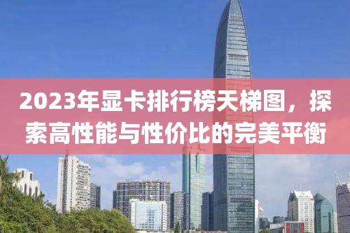 2023年显卡排行榜天梯图，探索高性能与性价比的完美平衡