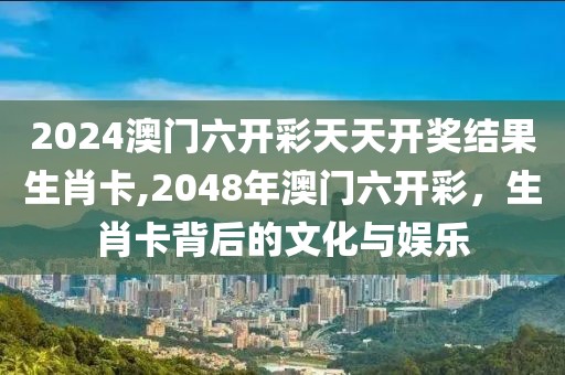 2024澳门六开彩天天开奖结果生肖卡,2048年澳门六开彩，生肖卡背后的文化与娱乐