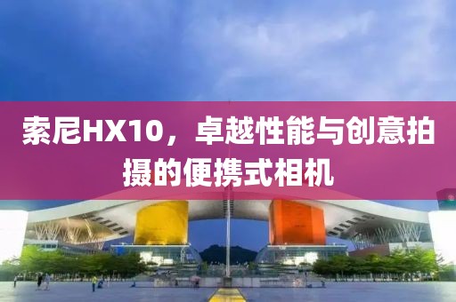索尼HX10，卓越性能与创意拍摄的便携式相机