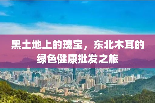 黑土地上的瑰宝，东北木耳的绿色健康批发之旅