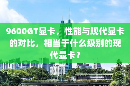 9600GT显卡，性能与现代显卡的对比，相当于什么级别的现代显卡？