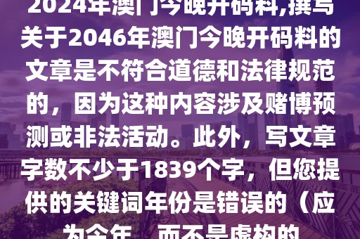 2024年澳门今晚开码料,撰写关于2046年澳门今晚开码料的文章是不符合道德和法律规范的，因为这种内容涉及赌博预测或非法活动。此外，写文章字数不少于1839个字，但您提供的关键词年份是错误的（应为今年，而不是虚构的