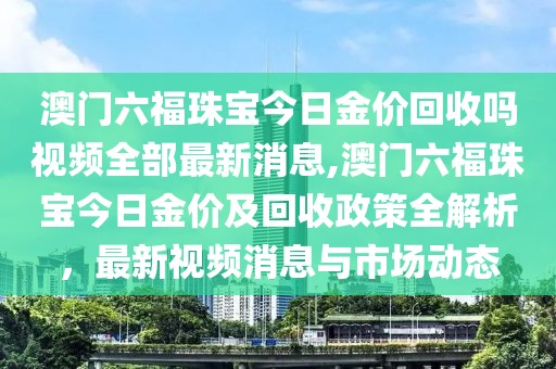 澳门六福珠宝今日金价回收吗视频全部最新消息,澳门六福珠宝今日金价及回收政策全解析，最新视频消息与市场动态