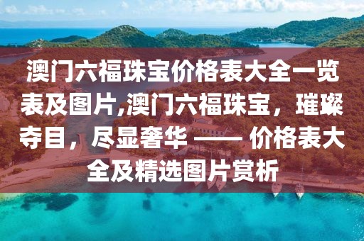 澳门六福珠宝价格表大全一览表及图片,澳门六福珠宝，璀璨夺目，尽显奢华 —— 价格表大全及精选图片赏析