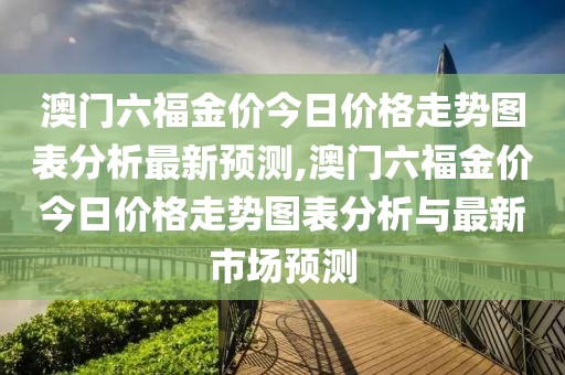 澳门六福金价今日价格走势图表分析最新预测,澳门六福金价今日价格走势图表分析与最新市场预测