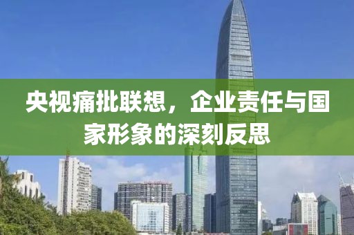 央视痛批联想，企业责任与国家形象的深刻反思