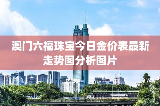 澳门六福珠宝今日金价表最新走势图分析图片
