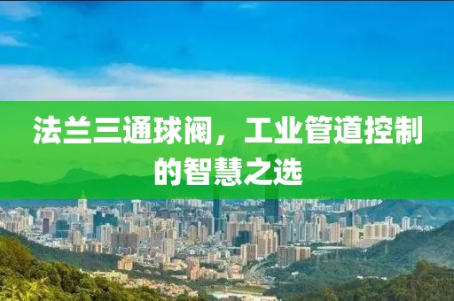 法兰三通球阀，工业管道控制的智慧之选