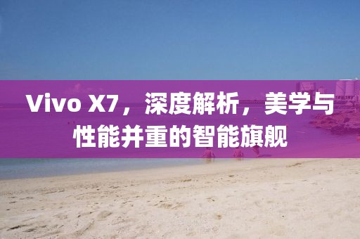 Vivo X7，深度解析，美学与性能并重的智能旗舰