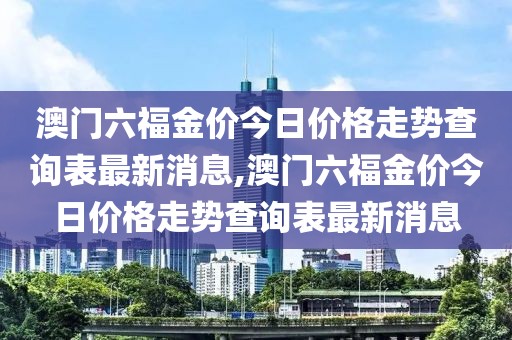 澳门六福金价今日价格走势查询表最新消息,澳门六福金价今日价格走势查询表最新消息