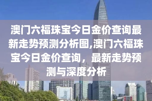 澳门六福珠宝今日金价查询最新走势预测分析图,澳门六福珠宝今日金价查询，最新走势预测与深度分析