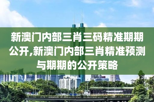 新澳门内部三肖三码精准期期公开,新澳门内部三肖精准预测与期期的公开策略