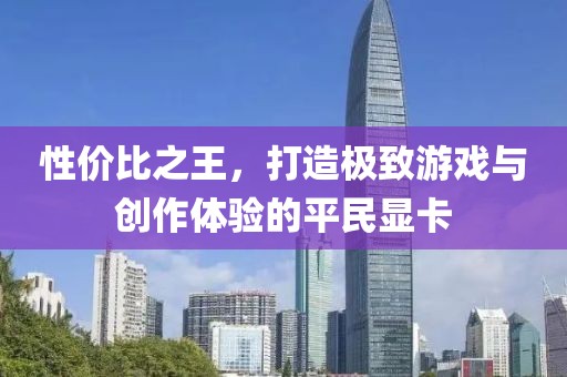 性价比之王，打造极致游戏与创作体验的平民显卡