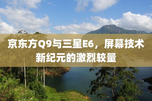 京东方Q9与三星E6，屏幕技术新纪元的激烈较量