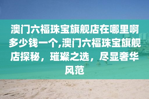 澳门六福珠宝旗舰店在哪里啊多少钱一个,澳门六福珠宝旗舰店探秘，璀璨之选，尽显奢华风范