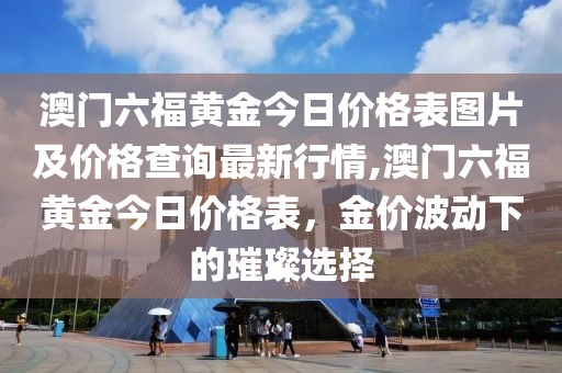 澳门六福黄金今日价格表图片及价格查询最新行情,澳门六福黄金今日价格表，金价波动下的璀璨选择