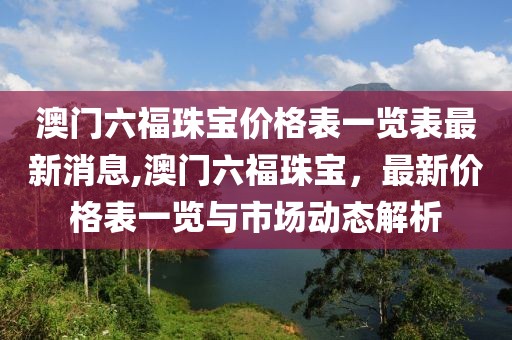 澳门六福珠宝价格表一览表最新消息,澳门六福珠宝，最新价格表一览与市场动态解析