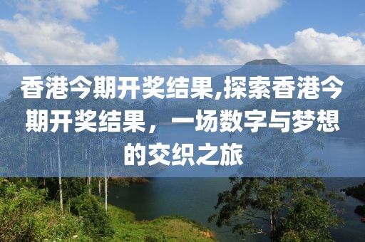 香港今期开奖结果,探索香港今期开奖结果，一场数字与梦想的交织之旅
