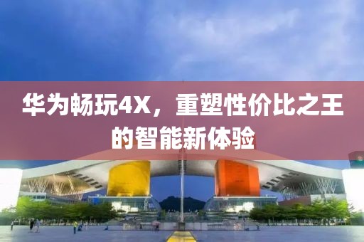 华为畅玩4X，重塑性价比之王的智能新体验