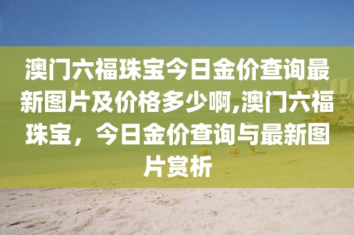 澳门六福珠宝今日金价查询最新图片及价格多少啊,澳门六福珠宝，今日金价查询与最新图片赏析