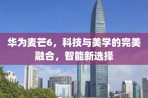 华为麦芒6，科技与美学的完美融合，智能新选择