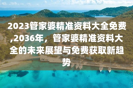 2023管家婆精准资料大全免费,2036年，管家婆精准资料大全的未来展望与免费获取新趋势