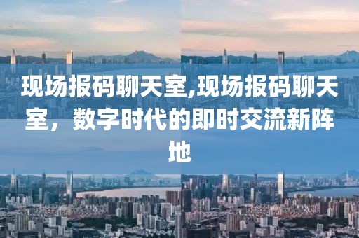 现场报码聊天室,现场报码聊天室，数字时代的即时交流新阵地