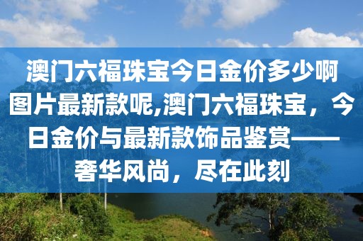澳门六福珠宝今日金价多少啊图片最新款呢,澳门六福珠宝，今日金价与最新款饰品鉴赏——奢华风尚，尽在此刻
