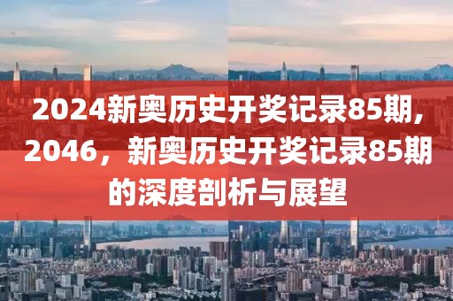 2024新奥历史开奖记录85期,2046，新奥历史开奖记录85期的深度剖析与展望
