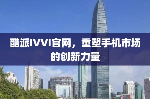 酷派IVVI官网，重塑手机市场的创新力量