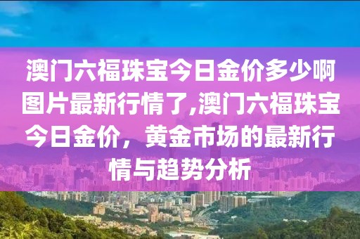 澳门六福珠宝今日金价多少啊图片最新行情了,澳门六福珠宝今日金价，黄金市场的最新行情与趋势分析
