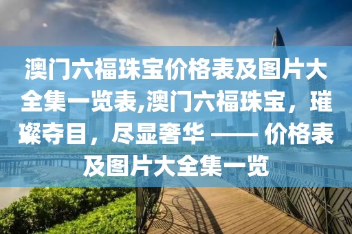 澳门六福珠宝价格表及图片大全集一览表,澳门六福珠宝，璀璨夺目，尽显奢华 —— 价格表及图片大全集一览