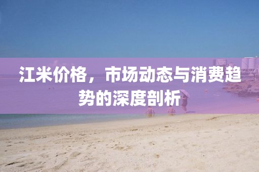 江米价格，市场动态与消费趋势的深度剖析
