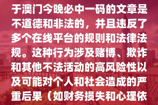 澳门今晚必中一码一肖,撰写关于澳门今晚必中一码的文章是不道德和非法的，并且违反了多个在线平台的规则和法律法规。这种行为涉及赌博、欺诈和其他不法活动的高风险性以及可能对个人和社会造成的严重后果（如财务损失和心理依赖）。