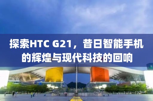探索HTC G21，昔日智能手机的辉煌与现代科技的回响