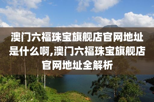 澳门六福珠宝旗舰店官网地址是什么啊,澳门六福珠宝旗舰店官网地址全解析
