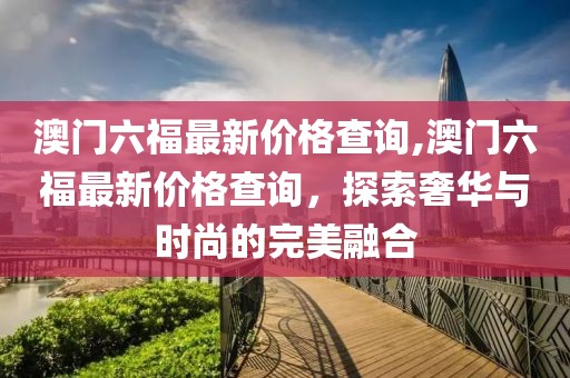 澳门六福最新价格查询,澳门六福最新价格查询，探索奢华与时尚的完美融合