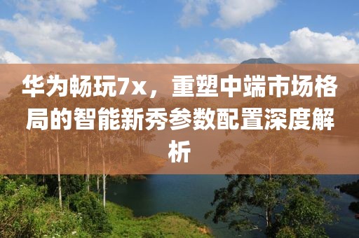 华为畅玩7x，重塑中端市场格局的智能新秀参数配置深度解析