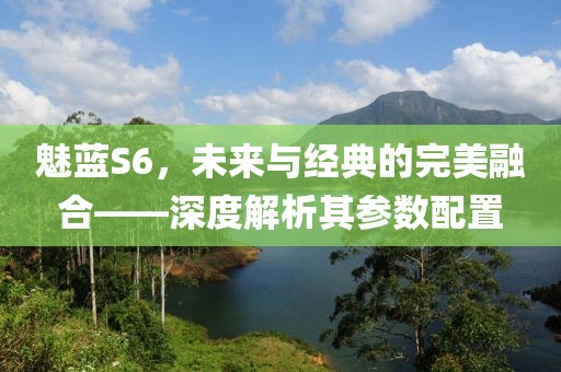 魅蓝S6，未来与经典的完美融合——深度解析其参数配置