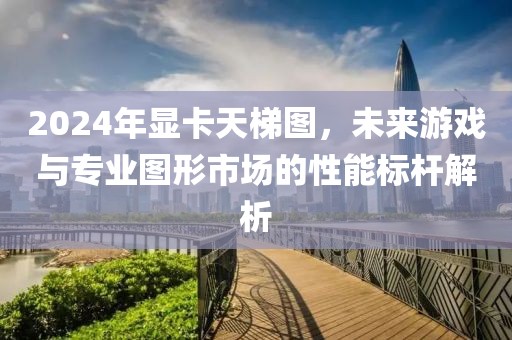 2024年显卡天梯图，未来游戏与专业图形市场的性能标杆解析