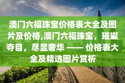 澳门六福珠宝价格表大全及图片及价格,澳门六福珠宝，璀璨夺目，尽显奢华 —— 价格表大全及精选图片赏析