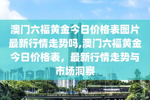 澳门六福黄金今日价格表图片最新行情走势吗,澳门六福黄金今日价格表，最新行情走势与市场洞察
