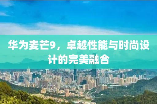 华为麦芒9，卓越性能与时尚设计的完美融合