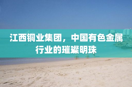 江西铜业集团，中国有色金属行业的璀璨明珠
