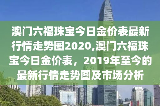 澳门六福珠宝今日金价表最新行情走势图2020,澳门六福珠宝今日金价表，2019年至今的最新行情走势图及市场分析