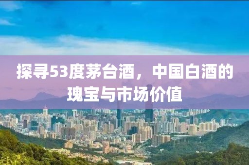 探寻53度茅台酒，中国白酒的瑰宝与市场价值