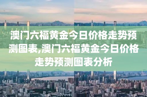 澳门六福黄金今日价格走势预测图表,澳门六福黄金今日价格走势预测图表分析