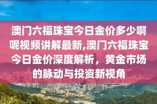 澳门六福珠宝今日金价多少啊呢视频讲解最新,澳门六福珠宝今日金价深度解析，黄金市场的脉动与投资新视角