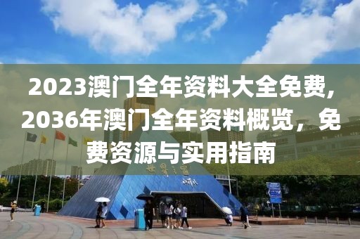 2023澳门全年资料大全免费,2036年澳门全年资料概览，免费资源与实用指南