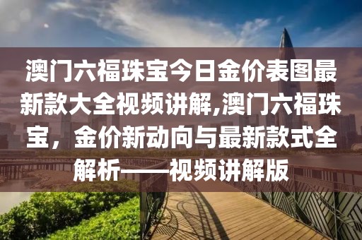 澳门六福珠宝今日金价表图最新款大全视频讲解,澳门六福珠宝，金价新动向与最新款式全解析——视频讲解版